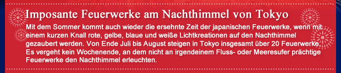 Imposante Feuerwerke am Nachthimmel von Tokyo Mit dem Sommer kommt auch wieder die ersehnte Zeit der japanischen Feuerwerke, wenn mit einem kurzen Knall rote, gelbe, blaue und weiße Lichtkreationen auf den Nachthimmel gezaubert werden. Von Ende Juli bis August steigen in Tokyo insgesamt über 20 Feuerwerke. Es vergeht kein Wochenende, an dem nicht an irgendeinem Fluss- oder Meeresufer prächtige Feuerwerke den Nachthimmel erleuchten.