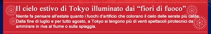 Il cielo estivo di Tokyo illuminato dai “fiori di fuoco” / Niente fa pensare all'estate quanto i fuochi d'artificio che colorano il cielo delle serate più calde. Dalla fine di luglio e per tutto agosto, a Tokyo si tengono più di venti spettacoli pirotecnici da ammirare in riva al fiume o sulla spiaggia.
