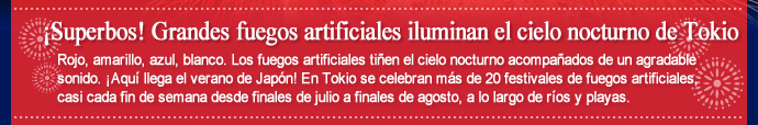 ¡Superbos! Grandes fuegos artificiales iluminan el cielo nocturno de Tokio / Rojo, amarillo, azul, blanco. Los fuegos artificiales tiñen el cielo nocturno acompañados de un agradable sonido. ¡Aquí llega el verano de Japón! En Tokio se celebran más de 20 festivales de fuegos artificiales, casi cada fin de semana desde finales de julio a finales de agosto, a lo largo de ríos y playas.