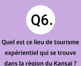 Q6.Quel est ce lieu de tourisme exp&eacute;rientiel qui se trouve dans la r&eacute;gion du Kansai ?