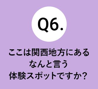 Q6.ここは関西地方にあるなんと言う体験スポットですか？